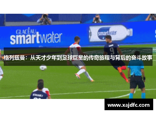 格列兹曼：从天才少年到足球巨星的传奇旅程与背后的奋斗故事